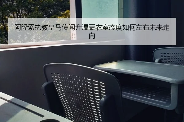 阿隆索执教皇马传闻升温更衣室态度如何左右未来走向